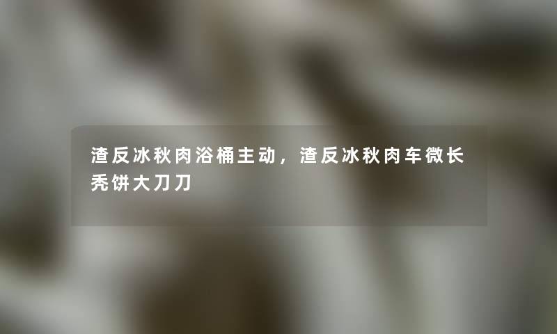 渣反冰秋肉浴桶主动，渣反冰秋肉车微长秃饼大刀刀