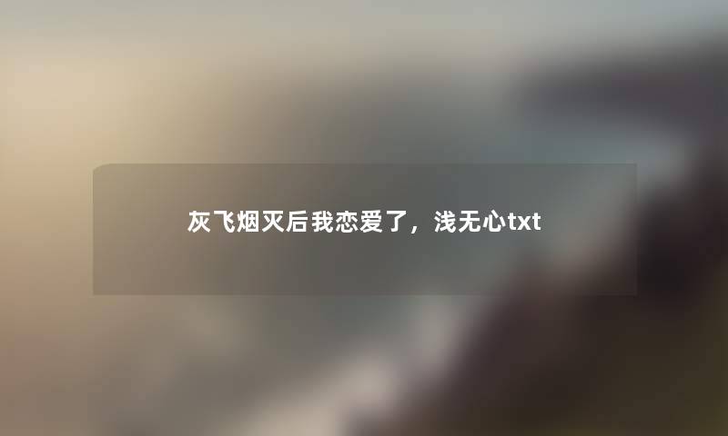 灰飞烟灭后我恋爱了，浅无心txt